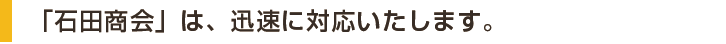「石田商会」は、迅速に対応いたします。